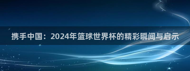 2026世界杯中国队:携手中国:2024年篮球世界杯的精彩瞬间与启示